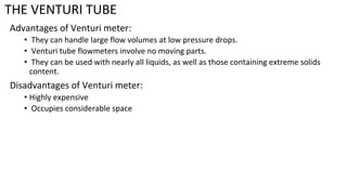THE VENTURI TUBE
Advantages of Venturi meter:
• They can handle large flow volumes at low pressure drops.
• Venturi tube flowmeters involve no moving parts.
• They can be used with nearly all liquids, as well as those containing extreme solids
content.
Disadvantages of Venturi meter:
• Highly expensive
• Occupies considerable space
 