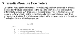 Differential-Pressure Flowmeters
• One of the most common methods for measuring the flow of liquids in process
pipes is to introduce a restriction in the pipe and then measure the resulting
differential pressure (ΔP) drop across the restriction. This restriction causes an
increase in flow velocity at the restriction and a corresponding pressure drop
across the restriction. The relationship between the pressure drop and the rate of
flow is given by the following equation:
 