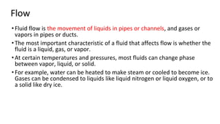 Flow
•Fluid flow is the movement of liquids in pipes or channels, and gases or
vapors in pipes or ducts.
•The most important characteristic of a fluid that affects flow is whether the
fluid is a liquid, gas, or vapor.
•At certain temperatures and pressures, most fluids can change phase
between vapor, liquid, or solid.
•For example, water can be heated to make steam or cooled to become ice.
Gases can be condensed to liquids like liquid nitrogen or liquid oxygen, or to
a solid like dry ice.
 