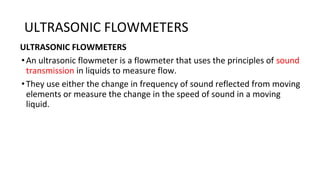 ULTRASONIC FLOWMETERS
ULTRASONIC FLOWMETERS
•An ultrasonic flowmeter is a flowmeter that uses the principles of sound
transmission in liquids to measure flow.
•They use either the change in frequency of sound reflected from moving
elements or measure the change in the speed of sound in a moving
liquid.
 