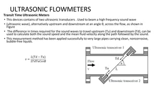 ULTRASONIC FLOWMETERS
Transit Time Ultrasonic Meters
• This devices contains of two ultrasonic transducers . Used to beam a high frequency sound wave
• (ultrasonic wave), alternatively upstream and downstream at an angle θ, across the flow, as shown in
Figure
• The difference in times required for the sound waves to travel upstream (Tu) and downstream (Td), can be
used to calculate both the sound speed and the mean fluid velocity along the path followed by the sound.
• This measurement method has been applied successfully to very large pipes carrying clean, noncorrosive,
bubble-free liquids.
 