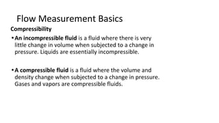 Flow Measurement Basics
Compressibility
•An incompressible fluid is a fluid where there is very
little change in volume when subjected to a change in
pressure. Liquids are essentially incompressible.
•A compressible fluid is a fluid where the volume and
density change when subjected to a change in pressure.
Gases and vapors are compressible fluids.
 