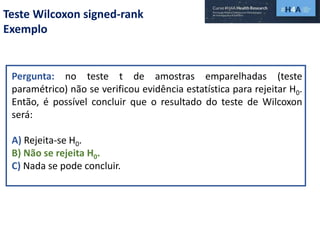 Teste Wilcoxon signed-rank
Exemplo
Pergunta: no teste t de amostras emparelhadas (teste
paramétrico) não se verificou evidência estatística para rejeitar H0.
Então, é possível concluir que o resultado do teste de Wilcoxon
será:
A) Rejeita-se H0.
B) Não se rejeita H0.
C) Nada se pode concluir.
 