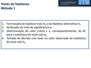 Testes de hipóteses
Método 1
1. Formulação da hipótese nula H0 e da hipótese alternativa H1.
2. Atribuição do nível de significância α.
3. Determinação do valor crítico c e, consequentemente, da RC
para a estatística de teste sob H0.
4. Tomada de decisão com base no valor observado da estatística
de teste sob H0.
 