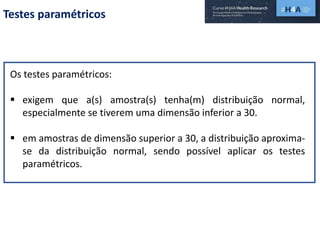 Testes paramétricos
Os testes paramétricos:
 exigem que a(s) amostra(s) tenha(m) distribuição normal,
especialmente se tiverem uma dimensão inferior a 30.
 em amostras de dimensão superior a 30, a distribuição aproxima-
se da distribuição normal, sendo possível aplicar os testes
paramétricos.
 
