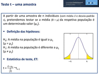 Teste t – uma amostra
A partir de uma amostra de n indivíduos (com média 𝑥 e desvio-padrão
s), pretendemos testar se a média (θ = µ) da respetiva população é
um determinado valor (µ1).
 Definição das hipóteses:
H0: A média na população é igual a µ1
(µ = µ1)
H1: A média na população é diferente a µ1
(µ ≠ µ1)
 Estatística de teste, ET:
t =
𝑥−µ1
𝑠
𝑛
~tn-1
 