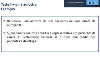 Teste t – uma amostra
Exemplo
 Retirou-se uma amostra de 380 pacientes de uma clínica de
nutrição X.
 Suponhamos que esta amostra é representativa dos pacientes da
clínica X. Pretende-se verificar se o peso real médio dos
pacientes é de 60 kgs.
 
