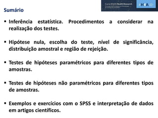 Sumário
 Inferência estatística. Procedimentos a considerar na
realização dos testes.
 Hipótese nula, escolha do teste, nível de significância,
distribuição amostral e região de rejeição.
 Testes de hipóteses paramétricos para diferentes tipos de
amostras.
 Testes de hipóteses não paramétricos para diferentes tipos
de amostras.
 Exemplos e exercícios com o SPSS e interpretação de dados
em artigos científicos.
 