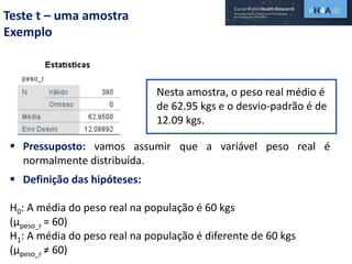 Teste t – uma amostra
Exemplo
Nesta amostra, o peso real médio é
de 62.95 kgs e o desvio-padrão é de
12.09 kgs.
 Definição das hipóteses:
H0: A média do peso real na população é 60 kgs
(µpeso_r = 60)
H1: A média do peso real na população é diferente de 60 kgs
(µpeso_r ≠ 60)
 Pressuposto: vamos assumir que a variável peso real é
normalmente distribuída.
 