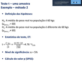Teste t – uma amostra
Exemplo – método 2
 Definição das hipóteses:
H0: A média do peso real na população é 60 kgs
(µpeso_r = 60)
H1: A média do peso real na população é diferente de 60 kgs
(µpeso_r ≠ 60)
 Estatística de teste, ET:
t =
𝑥−µ1
𝑠
𝑛
=
62.95−60
12.09
380
=4.76 ~t379
 Nível de significância: α = 5%
 Cálculo do valor p (SPSS):
 