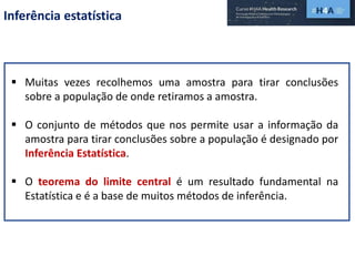 Inferência estatística
 Muitas vezes recolhemos uma amostra para tirar conclusões
sobre a população de onde retiramos a amostra.
 O conjunto de métodos que nos permite usar a informação da
amostra para tirar conclusões sobre a população é designado por
Inferência Estatística.
 O teorema do limite central é um resultado fundamental na
Estatística e é a base de muitos métodos de inferência.
 