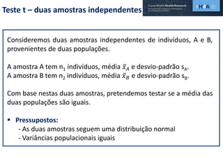 Teste t – duas amostras independentes
Consideremos duas amostras independentes de indivíduos, A e B,
provenientes de duas populações.
A amostra A tem n1 indivíduos, média 𝑥 𝐴 e desvio-padrão sA.
A amostra B tem n2 indivíduos, média 𝑥 𝐵 e desvio-padrão sB.
Com base nestas duas amostras, pretendemos testar se a média das
duas populações são iguais.
 Pressupostos:
- As duas amostras seguem uma distribuição normal
- Variâncias populacionais iguais
 