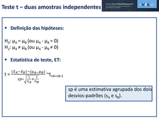 Teste t – duas amostras independentes
 Definição das hipóteses:
H0: µA = µB (ou µA - µB = 0)
H1: µA ≠ µB (ou µA - µB ≠ 0)
 Estatística de teste, ET:
t =
( 𝑥 𝐴− 𝑥 𝐵)−(µ 𝐴−µ 𝐵)
𝑠𝑝∗
1
𝑛 𝐴
+
1
𝑛 𝐵
~tnA+nB-2
sp é uma estimativa agrupada dos dois
desvios-padrões (sA e sB).
 