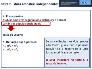 Teste t – duas amostras independentes
 Pressupostos:
As duas amostras seguem uma distribuição normal
Variâncias populacionais iguais
Teste de Levene
 Definição das hipóteses:
H0: 2
A = 2
B
H1: 2
A ≠ 2
B
Se as variâncias nos dois grupos
não forem iguais, não é possível
calcular sp e recorre-se a uma
forma modificada do teste t.
O SPSS incorpora no teste t, o
teste de Levene.
 