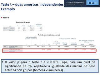 Teste t – duas amostras independentes
Exemplo
 O valor p para o teste t é < 0.001. Logo, para um nível de
significância de 5%, rejeita-se a igualdade das médias do peso
entre os dois grupos (homens vs mulheres).
 