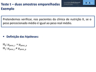 Teste t – duas amostras emparelhadas
Exemplo
Pretendemos verificar, nos pacientes da clínica de nutrição X, se o
peso percecionado médio é igual ao peso real médio.
 Definição das hipóteses:
H0: µpeso_r = µpeso_p
H1: µpeso_r ≠ µpeso_p
 