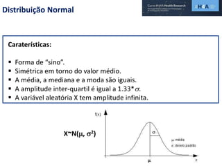 Distribuição Normal
Caraterísticas:
 Forma de “sino”.
 Simétrica em torno do valor médio.
 A média, a mediana e a moda são iguais.
 A amplitude inter-quartil é igual a 1.33*.
 A variável aleatória X tem amplitude infinita.
X~N(, 2)
 