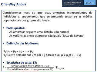 One-Way Anova
Consideremos mais do que duas amostras independentes de
indivíduos e, suponhamos que se pretende testar se as médias
populacionais dos grupos são iguais.
 Pressupostos:
- As amostras seguem uma distribuição normal
- As variâncias entre os grupos são iguais (Teste de Levene)
 Definição das hipóteses:
H0: µ1 = µ2 = µ3 = … = µk
H1: Existe pelo menos um par i, j para o qual µi ≠ µj (1 ≤ i, j ≤ k)
 Estatística de teste, ET:
F =
𝑉𝑎𝑟𝑖𝑎𝑏𝑖𝑙𝑖𝑑𝑎𝑑𝑒 𝑒𝑛𝑡𝑟𝑒 𝑔𝑟𝑢𝑝𝑜𝑠 (𝑀𝑆𝐺)
𝑉𝑎𝑟𝑖𝑎𝑏𝑖𝑙𝑖𝑑𝑎𝑑𝑒 𝑑𝑒𝑛𝑡𝑟𝑜 𝑑𝑜𝑠 𝑔𝑟𝑢𝑝𝑜𝑠 (𝑀𝑆𝐸)
~Fk-1, n-k
 