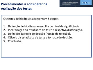 Procedimentos a considerar na
realização dos testes
Os testes de hipóteses apresentam 5 etapas:
1. Definição de hipóteses e escolha do nível de significância.
2. Identificação da estatística de teste e respetiva distribuição.
3. Definição da regra de decisão (região de rejeição).
4. Cálculo da estatística de teste e tomada de decisão.
5. Conclusão.
 
