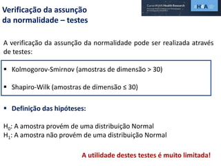 Verificação da assunção
da normalidade – testes
A verificação da assunção da normalidade pode ser realizada através
de testes:
 Kolmogorov-Smirnov (amostras de dimensão > 30)
 Shapiro-Wilk (amostras de dimensão ≤ 30)
 Definição das hipóteses:
H0: A amostra provém de uma distribuição Normal
H1: A amostra não provém de uma distribuição Normal
A utilidade destes testes é muito limitada!
 