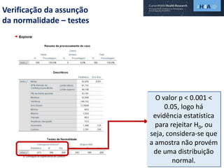 Verificação da assunção
da normalidade – testes
O valor p < 0.001 <
0.05, logo há
evidência estatística
para rejeitar H0, ou
seja, considera-se que
a amostra não provém
de uma distribuição
normal.
 