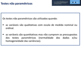 Testes não paramétricos
Os testes não paramétricos são utilizados quando:
 as variáveis são qualitativas com escala de medida nominal ou
ordinal.
 as variáveis são quantitativas mas não cumprem os pressupostos
dos testes paramétricos (normalidade dos dados e/ou
homogeneidade das variâncias).
 