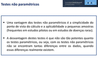 Testes não paramétricos
 Uma vantagem dos testes não paramétricos é a simplicidade do
ponto de vista do cálculo e a aplicabilidade a pequenas amostras
(frequentes em estudos pilotos ou em estudos de doenças raras).
 A desvantagem destes testes é que não são tão potentes quanto
os testes paramétricos, ou seja, com os testes não paramétricos
não se encontram tantas diferenças entre os dados, quando
essas diferenças realmente existem.
 