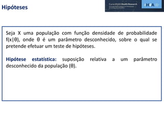Hipóteses
Seja X uma população com função densidade de probabilidade
f(x|θ), onde θ é um parâmetro desconhecido, sobre o qual se
pretende efetuar um teste de hipóteses.
Hipótese estatística: suposição relativa a um parâmetro
desconhecido da população (θ).
 