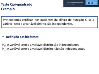 Teste Qui-quadrado
Exemplo
Pretendemos verificar, nos pacientes da clínica de nutrição X, se a
variável sexo e a variável distrito são independentes.
 Definição das hipóteses:
H0: A variável sexo e a variável distrito são independentes
H1: A variável sexo e a variável distrito não são independentes
 