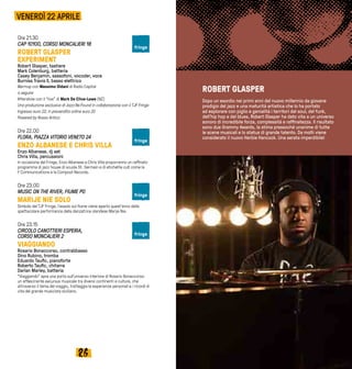 2726
Ore 21.30
CAP 10100, CORSO MONCALIERI 18
ROBERT GLASPER
EXPERIMENT
Robert Glasper, tastiere
Mark Colenburg, batteria
Casey Benjamin, sassofoni, vocoder, voce
Burniss Travis II, basso elettrico
Warmup con Massimo Oldani di Radio Capital
a seguire
Aftershow con il “live” di Mark De Clive-Lowe (NZ)
Una produzione esclusiva di Jazz:Re:Found in collaborazione con il TJF Fringe
Ingresso euro 22; in prevendita online euro 20
Powered by Rosso Antico
Ore 22.00
FLORA, PIAZZA VITORIO VENETO 24
ENZO ALBANESE E CHRIS VILLA
Enzo Albanese, dj set
Chris Villa, percussioni
In occasione del Fringe, Enzo Albanese e Chris Villa proporranno un raffinato
programma di jazz house di scuola St. Germain e di etichette cult come la
F Communications e la Compost Records.
Ore 23.00
MUSIC ON THE RIVER, FIUME PO
MARIJE NIE SOLO
Simbolo del TJF Fringe, l’assolo sul fiume viene aperto quest’anno dalla
spettacolare performance della danzatrice olandese Marije Nie.
Ore 23.15
CIRCOLO CANOTTIERI ESPERIA,
CORSO MONCALIERI 2
VIAGGIANDO
Rosario Bonaccorso, contrabbasso
Dino Rubino, tromba
Eduardo Taufic, pianoforte
Roberto Taufic, chitarra
Darlan Marley, batteria
“Viaggiando” apre una porta sull'universo interiore di Rosario Bonaccorso:
un affascinante excursus musicale tra diversi continenti e culture, che
attraverso il tema del viaggio, tratteggia le esperienze personali e i ricordi di
vita del grande musicista siciliano.
VENERDÌ 22 APRILE
ROBERT GLASPER
Dopo un esordio nei primi anni del nuovo millennio da giovane
prodigio del jazz e una maturità artistica che lo ha portato
ad esplorare con piglio e genialità i territori del soul, del funk,
dell’hip hop e del blues, Robert Glasper ha dato vita a un universo
sonoro di incredibile forza, complessità e raffinatezza. Il risultato
sono due Grammy Awards, la stima pressoché unanime di tutte
le scene musicali e lo status di grande talento. Da molti viene
considerato il nuovo Herbie Hancock. Una serata imperdibile!
fringe
fringe
fringe
fringe
 