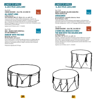 5554
Ore 16.15
CINEMA MASSIMO - SALA TRE, VIA VERDI 18
ALL NIGHT LONG
di Basil Dearden
(Gran Bretagna 1962, 81’, 35mm, b/n, v.o. sott. It.)
Liberamente ispirato a Otello di William Shakespeare, trasposto nel
contemporaneo quartiere londinese di Mayfair e immerso in un ambiente
jazz. Il musicista nero Aurelius (Paul Harris) e la cantante Delia (Marti
Stevens) festeggiano il primo anniversario di matrimonio. Compaiono anche
Dave Brubeck e Charlie Mingus.
Ingresso euro 6 (intero), euro 4 - 3 (ridotti)
Ore 17.00
MAO - MUSEO D’ARTE ORIENTALE,
VIA SAN DOMENICO 11
DANCIN’ WITH THE MAO
Marije Nie, tap dance
Michele Rabbia, percussioni
Cosa accade quando un alchimista delle percussioni e un folletto della tap
dance si incontrano in un luogo che accoglie i profumi dell’Oriente? Uno
spettacolo imprevedibile avvolto di magia e umorismo dove l’ambiente
diviene strumento.
Produzione originale del TJF Fringe
LUNEDÌ 25 APRILE LUNEDÌ 25 APRILE
Ore 17.30
BARATTI & MILANO, GALLERIA SUBALPINA -
PIAZZA CASTELLO 29
CRESCENDO
Simone Bottasso, organetto diatonico, flauto
Nicolò Bottasso, violino
I piemontesi Simone e Nicolò Bottasso padroneggiano profondamente la
grammatica delle forme musicali tradizionali reinterpretandole in modo vivo
e attuale, allargandone i confini con il linguaggio dell’improvvisazione jazz.
Ore 18.00
CINEMA MASSIMO - SALA TRE, VIA VERDI 18
L'UOMO DAL BRACCIO D'ORO/
THE MAN WITH THE GOLDEN ARM
di Otto Preminger
(Usa 1955, 119’, Hd, b/n, v.o. sott. it.)
Chicago, un abilissimo giocatore d'azzardo è schiavo dell'eroina e succube
della moglie rimasta paralizzata in un incidente da lui provocato. Il tenero
amore di una ragazza potrebbe redimerlo, ma l'uomo viene accusato di
omicidio. Partitura jazz composta appositamente da Elmer Bernstein e titoli
creati da Saul Bass.
Ingresso euro 6 (intero), euro 4 - 3 (ridotti)
film
film
fringe
fringe
 