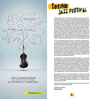 32
Il jazz e le altre arti. È questo il filo conduttore del Torino Jazz Festi-
val 2016: teatro, danza, arti visive, cinema, fotografia, letteratura. In
fondo il jazz è stata la più grande novità musicale del Novecento, e ha
sollecitato artisti e intellettuali a ripensare certe categorie estetiche
occidentali (e non solo). Questa edizione del festival prova a scanda-
gliare le mescolanze di linguaggi, come sempre con nuove produzioni
ed esclusive: il teatro-jazz del Persecutore, dal famoso racconto di
Julio Cortázar, con Vinicio Marchioni e il quartetto Francesco Cafiso; il
racconto teatrale-musicale degli standard di Monica Demuru; la mu-
sica immersa nell’arte di Ultimo Cielo, con Battista Lena, una banda di
ragazzi e le Pitture industriali di Pinot Gallizio; Antonio Sanchez che
suona dal vivo durante la proiezione del film Birdman; gli happening
della ballerina Marije Nie; gli spettacoli nei musei; la fusione di lin-
guaggi di Pulse! Jazz and the City, la più ambiziosa delle produzioni di
questa edizione, un viaggio nei suoni della città immaginato da Max
Casacci, Daniele Mana e Emanuele Cisi, con una sfilza di grandi ospiti.
Il Torino Jazz Festival è aperto, inclusivo, disponibile alle collaborazio-
ni, coproduzioni, ospitalità. Il TJF Fringe, nato come sezione notturna,
ora propone concerti a tutte le ore, e con residenze di artisti come Rita
Marcotulli, Maria Pia De Vito, Gabriele Mirabassi, Karim Ziad, le produ-
zioni originali, il ritorno dei Lingomania, senza contare la spettacolare
musica sul fiume e sulle Torri in piazza Vittorio. È un desiderio di fare
cultura nel tessuto della città. Il 25 aprile sarà la Festa della Liberazio-
ne, la festa di tutti, e sarà celebrata a suon di jazz, ovvero dalla musica
della Liberazione, dal mattino a notte fonda. E il 30 aprile festeggiamo
la Giornata Internazionale UNESCO per il Jazz con il programma più
ricco d’Italia, che culmina nell’eccezionale Orchestra Nazionale Jazz
Giovani Talenti (ospite Rosario Giuliani).
Per dieci giorni - tale è la durata di questa edizione - la città sarà
invasa dalla musica: l’anteprima prestigiosa con Robert Glasper, l’hard
bop internazionale del Jazz Club Torino, la rassegna sulle più sorpren-
denti proposte italiane, le due grandi orchestre di Roy Paci e MinÁfric,
accompagnate dalle grandi voci rispettivamente di Hindi Zahra e delle
Faraulla, il nuovo spazio spirituale alla Gran Madre, il meglio del jazz
contemporaneo con Tim Berne, l’omaggio di Fabrizio Bosso a Ellington,
il jazz manouche nei teatri, in piazza e per le strade, e la festa del 1°
maggio, dove esplodono le mescolanze con il rock progressive (Artchi-
pel), il violino cubano di Yilian Cañizares, il rock duro (Giovanni Falzone
sui Led Zeppelin) per culminare nel travolgente soul degli Incognito.
Come sempre, il TJF non si limita ai concerti, ma tocca ogni mondo
espressivo: i libri e i loro autori al Circolo dei lettori, film su jazz e bat-
teria al cinema Massimo, una lectio magistralis all’Università. La parte
didattica offre la collaborazione prestigiosa con il Conservatorio di
Torino e la Juilliard School of Music di New York, con concerto finale e
futuro scambio di allievi.
Tutte le arti coinvolte, tutti i generi coinvolti, tutta la città coinvolta:
questo è il Torino Jazz Festival 2016.
Il direttore artistico
Stefano Zenni
 