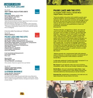 6160
PULSE! (JAZZ AND THE CITY)
Un progetto di Max Casacci, Daniele Mana
(Vaghe Stelle), Emanuele Cisi
“Come dei saldatori che portano lenti protettive quando usano
la fiamma ossidrica, così noi guarderemo ai suoni della città
attraverso i filtri e le sfumature cromatiche dei linguaggi musicali
più attuali, dai quali ormai il jazz non può rimanere estraneo. E’
nella sua stessa natura infatti l’inclusione di elementi esterni
e diversi, per continuare ad autoalimentarsi e creare una
combustione incessante”.
Emanuele Cisi
“Partiamo dalla fine. Immaginiamo un album, che nasca dai
rumori di una città. Una città precisa: Torino. Immaginiamo
che questi rumori (il traffico, le campane, gli ingranaggi delle
fabbriche, i segnali acustici dei mezzi pubblici, le voci degli
stadi, i fiumi, le fontane, i mercati…) vengano trasformati in
musica mediante le tecnologie dei software musicali. Che
questi rumori diventino una tavolozza capace di dipingere uno
sfondo ritmico sonoro per altre voci musicali del medesimo
luogo. Il ritmo dei rumori della città, le voci degli strumenti del
jazz di quella città. Un incontro tra linguaggi e generazioni,
che analogamente a quanto sta succedendo nella Los Angeles
di Flyng Lotus e del rapper Kendrick Lamar possa ospitare voci
di un’altra provenienza. Quella dell’hip hop. Insomma l’incrocio
tra elettronica, jazz e hip hop è in questo momento una delle
tendenze più all’avanguardia”.
Max Casacci
“Abbiamo pensato che i campionamenti della città potessero
essere la base per un racconto più suonato e l’occasione del TJF
ci è parsa unica dal punto di vista artistico e narrativo”.
Daniele Mana
La sfida dello spettacolo è trasformare questa “narrazione” in un
grande evento musicale, nel cuore della città.
Max Casacci ha già realizzato molte cose come produttore,
compositore, autore. Oltre ad aver fondato i Subsonica nel 1996.
Daniele Mana, noto con lo pseudonimo Vaghe Stelle, è oggi
l’unico italiano a pubblicare per la Other People di Nicolas Jaar,
l’etichetta elettronica internazionale più cool del momento.
Emanuele Cisi, sassofonista e compositore, è da molti anni uno
degli ambasciatori del jazz italiano nel mondo.
LUNEDÌ 25 APRILE
Ore 21.00
NIGHT TOWERS, PIAZZA VITTORIO VENETO
IFRIKYA
Karim Ziad, batteria, gumbri, voce
Vincent Mascart, sax, flauti
David Aubaille, piano
Simone Bellavia, basso elettrico
Ospite d’eccezione del nostro festival, l’algerino Karim Ziad è uno dei più
grandi percussionisti della scena internazionale.
Oltre alle prestigiose collaborazioni con Cheb Mami, Zawinul Syndicate,
Nguyen Le e la big Band della WDR, Karim guida da anni il progetto Ifrikya
- una poetica e sorprendente miscela di funk e ritmi tradizionali del Nord
Africa e del Maghreb.
Al termine della Fiaccolata per il 25 Aprile
Ore 21.45
PIAZZA CASTELLO
PULSE! (JAZZ AND THE CITY)
Un progetto di Max Casacci,
Daniele Mana (Vaghe Stelle), Emanuele Cisi
Max Casacci, chitarra, live electronics, composizione
Daniele Mana (Vaghe Stelle), live electronics, composizione
Emanuele Cisi, sassofoni, composizione
Gianluca Petrella, trombone, live electronics
Flavio Boltro, tromba
Sergio Di Gennaro, pianoforte
Furio Di Castri, contrabbasso
Enzo Zirilli, batteria
E con la preziosa partecipazione di:
Enrico Rava, tromba
Ensi, voce
Musica Nuda:
Petra Magoni, voce
Ferruccio Spinetti, contrabbasso
Prima assoluta. Produzione originale Torino Jazz Festival
Ore 22.30
CIRCOLO CANOTTIERI ESPERIA,
CORSO MONCALIERI 2
LA STRADA INVISIBILE
Luciano Biondini, fisarmonica
Rita Marcotulli, pianoforte
Una strada invisibile collega due grandi poeti della musica: Marcotulli e
Biondini intrecciano le loro esperienze, si trovano “a occhi chiusi”, dando
vita a un duetto coinvolgente e dinamico che esplora le tradizioni musicali
di tutto il mondo.
main
fringe
fringe
 