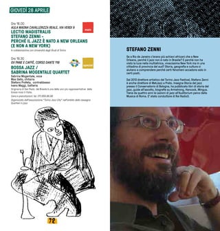7372
Ore 18.00
AULA MAGNA CAVALLERIZZA REALE, VIA VERDI 9
LECTIO MAGISTRALIS
STEFANO ZENNI -
PERCHÉ IL JAZZ È NATO A NEW ORLEANS
(E NON A NEW YORK)
In collaborazione con Università degli Studi di Torino
Ore 19.30
GV PANE E CAFFÈ, CORSO DANTE 118
BOSSA JAZZ /
SABRINA MOGENTALE QUARTET
Sabrina Mogentale, voce
Max Gallo, chitarra
Stefano Profeta,  contrabbasso
Ivano Maggi, batteria
Originaria di San Paolo  del Brasile è una delle voci più rappresentative  della
bossa nova in Italia.
Cena e prenotazioni: tel. 011.659.86.88
Organizzato dall’associazione “Torino Jazz City” nell’ambito della rassegna
Quartieri in jazz
GIOVEDÌ 28 APRILE
STEFANO ZENNI
Se a Rio de Janeiro c’erano più schiavi africani che a New
Orleans, perché il jazz non è nato in Brasile? E perché non ha
visto la luce nella multietnica, vivacissima New York ma in una
cittadina di provincia del sud? Storia, geografia e cultura ci
aiutano a comprendere perché certi fenomeni accadono solo in
certi posti. 
Dal 2013 direttore artistico del Torino Jazz Festival, Stefano Zenni
è anche direttore di MetJazz a Prato. Insegna Storia del jazz
presso il Conservatorio di Bologna, ha pubblicato libri di storia del
jazz, guide all’ascolto, biografie su Armstrong, Hancock, Mingus.
Tiene da quattro anni le Lezioni di jazz all’Auditorium parco della
Musica di Roma. E’ stato conduttore di Rai Radio3.
special
main
 