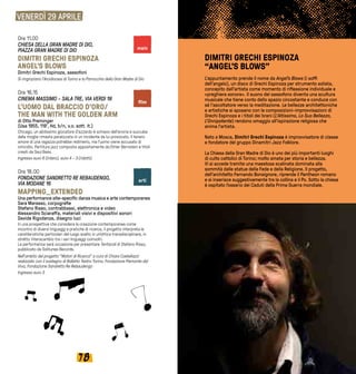 7978
VENERDÌ 29 APRILE
Ore 11.00
CHIESA DELLA GRAN MADRE DI DIO,
PIAZZA GRAN MADRE DI DIO
DIMITRI GRECHI ESPINOZA
ANGEL’S BLOWS
Dimitri Grechi Espinoza, sassofoni
Si ringraziano l’Arcidiocesi di Torino e la Parrocchia della Gran Madre di Dio
Ore 16.15
CINEMA MASSIMO - SALA TRE, VIA VERDI 18
L'UOMO DAL BRACCIO D'ORO/
THE MAN WITH THE GOLDEN ARM
di Otto Preminger
(Usa 1955, 119’, Hd, b/n, v.o. sott. it.)
Chicago, un abilissimo giocatore d'azzardo è schiavo dell'eroina e succube
della moglie rimasta paralizzata in un incidente da lui provocato. Il tenero
amore di una ragazza potrebbe redimerlo, ma l'uomo viene accusato di
omicidio. Partitura jazz composta appositamente da Elmer Bernstein e titoli
creati da Saul Bass.
Ingresso euro 6 (intero), euro 4 - 3 (ridotti)
Ore 18.00
FONDAZIONE SANDRETTO RE REBAUDENGO,
VIA MODANE 16 
MAPPING_EXTENDED
Una performance site-specific danza musica e arte contemporanea
Sara Marasso, corpografie
Stefano Risso, contrabbassi, elettronica e video
Alessandro Sciaraffa, materiali visivi e dispositivi sonori
Davide Rigodanza, disegno luci
In una prospettiva che considera la creazione contemporanea come
incontro di diversi linguaggi e pratiche di ricerca, il progetto interpreta le
caratteristiche particolari del luogo scelto in un’ottica transdisciplinare, in
stretto interscambio tra i vari linguaggi coinvolti.
La performance sarà occasione per presentare Tentacoli di Stefano Risso,
pubblicato da Solitunes Records.
Nell'ambito del progetto "Motori di Ricerca" a cura di Chiara Castellazzi
realizzato con il sostegno di Balletto Teatro Torino, Fondazione Piemonte dal
Vivo, Fondazione Sandretto Re Rebaudengo
Ingresso euro 3
DIMITRI GRECHI ESPINOZA
“ANGEL’S BLOWS”
L’appuntamento prende il nome da Angel’s Blows (i soffi
dell’angelo), un disco di Grechi Espinoza per strumento solista,
concepito dall’artista come momento di riflessione individuale e
«preghiera sonora». Il suono del sassofono diventa una scultura
musicale che tiene conto dello spazio circostante e conduce con
sé l’ascoltatore verso la meditazione. Le bellezze architettoniche
e artistiche si sposano con le composizioni-improvvisazioni di
Grechi Espinoza e i titoli dei brani (L’Altissimo, La Sua Bellezza,
L’Onnipotente) rendono omaggio all’ispirazione religiosa che
anima l’artista.
Nato a Mosca, Dimitri Grechi Espinoza è improvvisatore di classe
e fondatore del gruppo Dinamitri Jazz Folklore.
La Chiesa della Gran Madre di Dio è uno dei più importanti luoghi
di culto cattolici di Torino; molto amata per storia e bellezza.
Vi si accede tramite una maestosa scalinata dominata alla
sommità dalle statue della Fede e della Religione. Il progetto,
dell’architetto Fernando Bonsignore, riprende il Pantheon romano
e si inserisce suggestivamente tra la collina e il Po. Sotto la chiesa
è ospitato l’ossario dei Caduti della Prima Guerra mondiale.
film
arti
main
 