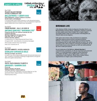 8988
BIRDMAN LIVE
Il film Birdman (2014), diretto da Alejandro González Iñárritu con
Michael Keaton ed Emma Stone, presentato a Venezia e premiato
con ben quattro premi Oscar (miglior film e miglior regia) e
due Golden Globe è stato uno dei successi cinematografici più
rilevanti della scorsa stagione.
Tutti coloro che lo hanno visto ricorderanno la ossessiva,
magnifica colonna sonora scritta e suonata da Antonio
Sánchez. Il TJF propone in prima europea la proiezione del film
accompagnata dal vivo dallo stesso Sánchez sul palco. Per coloro
che hanno visto il film si tratta di un’emozione impagabile, per gli
amanti della musica senza steccati un tuffo nel cuore profondo
del ritmo e della percussione.
Da anni batterista di Pat Metheny, Antonio Sanchez è
unanimemente considerato uno dei più importanti percussionisti
viventi. La rivista Downbeat lo segnala ininterrottamente
tra i migliori dal 2004. I suoi progetti solisti, come le sue
collaborazioni (John Patitucci, Danilo Perez, Avishai Cohen),
rappresentano al meglio il jazz contemporaneo.
Ore 17.00
PALAZZO SALUZZO PAESANA,
VIA DELLA CONSOLATA 1 BIS
BALLESTRERO / LIBERTI DUO
Pietro Ballestrero, chitarra classica e acustica
Davide Liberti, contrabbasso
In occasione della mostra di Mario Giansone, un duo d’eccezione propone
un vivacissimo scambio di virtuosismi e ritmi, tra composizioni originali dal
sapore mediterraneo e brani di grandi autori del passato.
Ore 18.00
CINEMA MASSIMO - SALA 1, VIA VERDI 18
ANTONIO SANCHEZ “BIRDMAN LIVE”
Proiezione del film con colonna musicale dal vivo
di Antonio Sanchez
Birdman di Alejandro Gonzalez Iñárritu
(Usa 2014, 119’, col, v.o. sott.it.)
Antonio Sanchez, batteria
In collaborazione con il Museo Nazionale del Cinema Torino
Si ringrazia la RAI - Centro Ricerche e Innovazione Tecnologica
Prima europea, esclusiva Torino Jazz Festival
Posto unico numerato euro 15
Ore 18.30
GALLERIA UMBERTO I, VIA DELLA BASILICA
GIANLUIGI CORVAGLIA SOLO
Gianluigi Corvaglia, sax tenore
Un assolo di sax come anteprima della Giornata Internazionale Unesco per il
Jazz. La poesia e il virtuosismo di Gianluigi Corvaglia daranno vita agli echi
della storica galleria del Qudrilatero.
Ore 18.45
PASTIS, PIAZZA EMANUELE FILIBERTO 9	
GROOVER / GAMBINI DUO
Primo set
Gregory Groover, sax tenore
Tommaso Gambini, chitarra elettrica
Un vero e proprio tuffo nell’energia e nel sound di New York con due
giovanissimi talenti, Gregory Groover e Tommaso Gambini.
Powered by Rosso Antico
main
fringe
fringe
fringe
SABATO 30 APRILE
FotodiJustinBettman
 