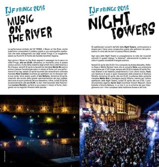 76
La performance simbolo del TJF FRINGE, il Music on the River, anche
quest’anno conquisterà il pubblico grazie a uno scenografico spetta-
colo che vede protagonista uno degli artisti Fringe in un suggestivo
assolo sul fiume Po di fronte alla Società Canottieri Esperia.
Ogni giorno il Music on the River segnerà il passaggio tra la sera e la
notte Fringe, alle ore 23.00, attraverso un momento unico di poesia
visiva e sonora, frutto della maestria degli artisti che si alterneranno a
filo d’acqua: venerdì 22 aprile la danzatrice olandese Marije Nie sarà la
prima a calcare l’eccezionale palco in mezzo al fiume con una perfor-
mance di tip tap; sabato 23 aprile toccherà allo straordinario violinista
francese Remi Crambes incantare gli spettatori con le vibrazioni del-
le sue corde; terzo assolo quello di Iain Ballamy, domenica 24 aprile,
cresciuto alla scuola della grande sperimentazione del jazz inglese,
darà voce al suono profondo del suo sassofono; infine, lunedì 25 aprile,
eccezionalmente alle ore 23.45, la star internazionale della fisarmo-
nica Luciano Biondini, porterà la sua poesia in mezzo al fiume, dialo-
gando con le magiche rifrazioni delle sponde.
Gli spettacolari concerti dall’alto delle Night Towers, continueranno a
stupire per il terzo anno consecutivo grazie alle esibizioni dai palco-
scenici in cima alle tre torri di piazza Vittorio Veneto.
Ogni sera dalle Night Towers si propagheranno le note dei musicisti
coinvolti in questo dialogo “a distanza”, abbracciando la platea rac-
colta in questo incredibile triangolo scenico.
Venerdì 22 aprile alle 23.20 il trio composto da Andrea Bozzetto, Stefa-
no Risso e Mattia Barbieri darà vita al concerto Edna una produzione
in esclusiva per il TJF Fringe; sempre alle 23.20 di sabato 23 aprile Tho-
mas Strønen e Iain Ballamy presenteranno il loro ultimo lavoro, Food,
una tessitura di suoni e spazi impreziositi dalla presenza di Gianluca
Petrella; domenica 24 aprile, alle ore 23.20, la potenza della cantante
irlandese Wallis Bird a travolgerà piazza Vittorio; mentre per l’ultimo
spettacolo delle Night Towers, lunedì 25 aprile alle ore 21.00, il poli-
strumentista algerino Karim Ziad incontrerà Vincent Mascart, David
Aubaille e Simone Bellavia, in un live in cui le armonie del jazz dialo-
gheranno con i ritmi complessi della tradizione Gnawa e del funk.
FotodiLuigiCeccon
FotodiLuigiCeccon
 