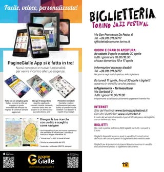 113112
Via San Francesco Da Paola, 6
Tel. +39.011.011.24777
tjftickets@comune.torino.it
GIORNI E ORARI DI APERTURA:
da sabato 9 aprile a sabato 30 aprile
tutti i giorni ore 10.30/18.30
chiuso domenica 10 e 17 aprile
Informazioni accesso disabili
Tel. +39.011.011.24777
Nei giorni e negli orari di apertura della biglietteria
Da lunedì 11 aprile, fino al 30 aprile i biglietti
saranno in vendita anche presso:
Infopiemonte - Torinocultura
Via Garibaldi 2
Tutti i giorni 10.00/17.00
Infopiemonte accetta esclusivamente pagamenti tramite Pos
INTERNET
Sito del Festival: www.torinojazzfestival.it
Circuito Vivaticket: www.vivaticket.it
Il costo del servizio di acquisto è pari al 12% del prezzo del biglietto
con un minimo di 1 euro
BIGLIETTI
Per i nati a partire dall’anno 2002 biglietti per tutti i concerti a
5 euro
I biglietti disponibili saranno posti in vendita 45 minuti prima
dell’inizio dei concerti presso la biglietteria della relativa sede
I biglietti per le proiezioni al cinema Massimo saranno in vendita
esclusivamente presso la biglietteria del cinema.
PagineGialle App si è fatta in tre!
Nuovi contenuti e nuove funzionalità
per venire incontro alle tue esigenze.
Disegna le tue ricerche
con un dito e scegli tu
come navigare
Idee per il tempo libero
Aperitivi, spettacoli,
concerti, mostre, ristoranti,
cinema e tanto altro per
scoprire in un attimo cosa
succede attorno a te!
Tutto con un semplice gesto
Vedere e vivere la città�per
viaggiare in modo
immediato ed efficace tra
migliaia di contenuti sempre
aggiornati.
Preventivi immediati
Contatta i migliori
professionisti per avere
subito un preventivo che
soddisfi i tuoi desideri e
rispetti il tuo budget.
• Una mappa touch per una nuova esperienza
che permette di visualizzare i risultati di
ricerca su mappe interattive 3D
• “Virtual tour” a 360° di locali e hotel
• Sfrutta le potenzialità del GPS
• Scaricala e utilizzala GRATIS, sempre!
Facile, veloce, personalizzata!
seatmobile.paginegialle.it
 