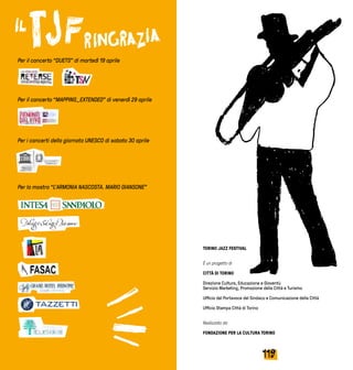 119118
Per il concerto “DUETS” di martedì 19 aprile
Per il concerto “MAPPING_EXTENDED” di venerdì 29 aprile
Per i concerti della giornata UNESCO di sabato 30 aprile
Per la mostra “L’ARMONIA NASCOSTA. MARIO GIANSONE”
TORINO JAZZ FESTIVAL
È un progetto di
CITTÀ DI TORINO
Direzione Cultura, Educazione e Gioventù
Servizio Marketing, Promozione della Città e Turismo
Ufficio del Portavoce del Sindaco e Comunicazione della Città
Ufficio Stampa Città di Torino
Realizzato da
FONDAZIONE PER LA CULTURA TORINO
 