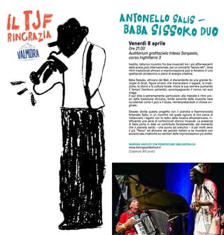 15
Venerdì 8 aprile
Ore 21.00
Auditorium grattacielo Intesa Sanpaolo,
corso Inghilterra 3
Inedito, tellurico incontro fra due musicisti tra i più effervescenti
della scena jazz internazionale, per un concerto “senza reti”, dove
ritmi tradizionali africani e improvvisazione jazz si fondono in uno
spettacolo pirotecnico e pieno di energia creativa.
Baba Sissoko, africano del Mali, é discendente da una grande fa-
miglia di Griot, figure erranti che tramandano il sapere, la tradi-
zione, la storia e la cultura locale. Inizia la sua carriera suonando
il Tamani (tamburo parlante), accompagnando il nonno nei suoi
viaggi.
Il suo stile è estremamente particolare: alle melodie e ritmi pro-
pri della tradizione africana, fonde sonorità delle musiche nere
occidentali come il jazz e il blues, reinterpretandole in chiave ori-
ginale.
Sissoko divide questo progetto con il pianista e fisarmonicista
Antonello Salis, in un incontro nel quale ognuno di loro cerca di
riallacciare i legami con le radici della musica afroamericana, ri-
attivando una serie di cortocircuiti storico musicali. La presenza
di Salis porta in dote un contributo fondamentale, dal momento
che il pianista sardo - che suona ad orecchio - è per molti versi
il più “fisico” ed africano dei jazzisti italiani e sa muoversi con
eccezionale creatività sui sentieri delle improvvisazioni più ardite.
INGRESSO GRATUITO CON PRENOTAZIONE OBBLIGATORIA SU
www.torinojazzfestival.it
(Capienza 300 posti)
 