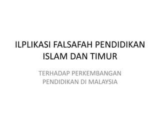 ILPLIKASI FALSAFAH PENDIDIKAN
ISLAM DAN TIMUR
TERHADAP PERKEMBANGAN
PENDIDIKAN DI MALAYSIA
 