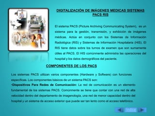 DIGITALIZACIÓN DE IMÁGENES MEDICAS SISTEMAS
PACS RIS
El sistema PACS (Picture Archiving Communicating System), es un
sistema para la gestión, transmisión, y exhibición de imágenes
médicas. Actúa en conjunto con los Sistemas de Información
Radiológica (RIS) y Sistemas de Información Hospitalaria (HIS). El
RIS tiene datos sobre los turnos de examen que son sumamente
útiles al PACS. El HIS comúnmente administra las operaciones del
hospital y los datos demográficos del paciente.
COMPONENTES DE LOS PACS
Los sistemas PACS utilizan varios componentes (Hardware y Software) con funciones
específicas. Los componentes básicos de un sistema PACS son:
•Dispositivos Para Redes de Comunicación: La red de comunicación es un elemento
fundamental de los sistemas PACS. Comúnmente se tiene que contar con una red de alta
velocidad dentro del departamento de imagenología, una red de menor capacidad dentro del
hospital y un sistema de acceso exterior que puede ser tan lento como el acceso telefónico.
Índice
 