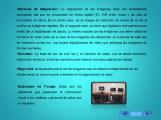 •Sistemas de Adquisición: La adquisición de las imágenes tiene dos modalidades
principales, las que se encuentran en forma digital (TC, RM entre otras) y las que se
encuentran en placa. En el primer caso se la imagen se transmite por medio de la red al
archivo de imágenes digitales. En el segundo caso, se tiene que digitalizar manualmente por
medio de un digitalizador de placas. Lo mismo sucede con las imágenes que tienen salida en
formatos de video como es el caso de las imágenes de ultrasonido, en sistemas de este tipo
es necesario contar con una tarjeta digitalizadora de video que entregue las imágenes en
formato numérico.
•Velocidad: La tasa de uso de una red y el volumen de datos que se desea transmitir,
determinan el ancho de banda necesario para obtener una adecuada funcionalidad.
•Seguridad: es necesario que la red de imágenes sea un sistema independiente de las
demás redes de comunicación presentes en la organización de salud.
Estaciones de Trabajo: Estos son los
elementos que presentan la información
visual a los médicos y personal de salud que
lo requieran.
Índice
 