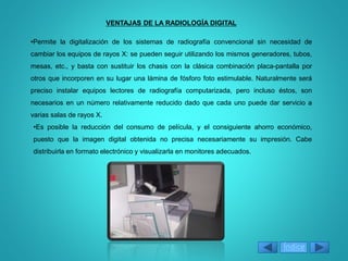 VENTAJAS DE LA RADIOLOGÍA DIGITAL
•Permite la digitalización de los sistemas de radiografía convencional sin necesidad de
cambiar los equipos de rayos X: se pueden seguir utilizando los mismos generadores, tubos,
mesas, etc., y basta con sustituir los chasis con la clásica combinación placa-pantalla por
otros que incorporen en su lugar una lámina de fósforo foto estimulable. Naturalmente será
preciso instalar equipos lectores de radiografía computarizada, pero incluso éstos, son
necesarios en un número relativamente reducido dado que cada uno puede dar servicio a
varias salas de rayos X.
•Es posible la reducción del consumo de película, y el consiguiente ahorro económico,
puesto que la imagen digital obtenida no precisa necesariamente su impresión. Cabe
distribuirla en formato electrónico y visualizarla en monitores adecuados.
Índice
 