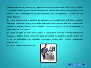 •Suele decirse que los sistemas de radiografía computarizada ahorran también dosis a pacientes.
Los sistemas de radiografía computarizada permiten efectivamente obtener imágenes con dosis
menores a las 5 empleadas en los convencionales, pero, con frecuencia, a cambio de una
calidad discutible.
•Se reduce drásticamente la repetición de exploraciones. El amplio rango dinámico de cualquier
sistema de radiografía digital, y en particular de la radiografía computarizada, hace prácticamente
imposible la sobreexposición o la sub exposición en una imagen, lo que evita la necesidad de
repeticiones por esas causas.
•La imagen es digital. En cierto modo, esta es la ventaja clave. Con una inversión relativamente
reducida, se dispone de una imagen con todas las ventajas que supone su carácter digital, esto
es, con las posibilidades de procesado, transmisión, archivo local y remoto, visualización,
anotación, etc.
•La calidad obtenida es satisfactoria.
Índice
 
