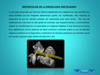DESVENTAJAS DE LA RADIOLOGIA DIGITALIZADA
La principal desventaja que tiene los sistema digitalizados de imágenes son que permiten con
cierta facilidad que las imágenes electrónicas pueden ser modificadas, esto despierta la
suspicacia de que las mismas pudiesen ser adulteradas para actos ilícitos. Pero aún las
modificaciones más finas con alto grado de contraste, que requieren tiempo y mucha técnica,
pueden ser identificadas por un especialista en imágenes digitales, lo que hace que el avance
el la digitalización de los sistemas de salud continúen a grandes pasos en pro de alcanzar
mejores resultados en el diagnostico y tratamiento de diversas patologías que permiten que el
ser humano alcanzar mejor estado de salud día a día.
Índice
 