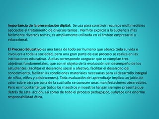 Importancia de la presentación digital: Se usa para construir recursos multimediales
asociados al tratamiento de diversos temas . Permite explicar a la audiencia mas
fácilmente diversos temas, es ampliamente utilizada en el ámbito empresarial y
educacional.
El Proceso Educativo es una tarea de todo ser humano que abarca toda su vida e
involucra a toda la sociedad, pero una gran parte de ese proceso se realiza en las
instituciones educativas. A ellas corresponde asegurar que se cumplan tres
objetivos fundamentales, que son el objeto de la evaluación del desempeño de los
estudiantes.(Facilitar el desarrollo social y afectivo, facilitar el desarrollo del
conocimiento, facilitar las condiciones materiales necesarias para el desarrollo integral
de niñas, niños y adolescentes). Toda evaluación del aprendizaje implica un juicio de
valor sobre otra persona de la cual sólo se conocen unas manifestaciones observables.
Pero es importante que todos los maestros y maestras tengan siempre presente que
detrás de esta acción, así como de todo el proceso pedagógico, subyace una enorme
responsabilidad ética.
 