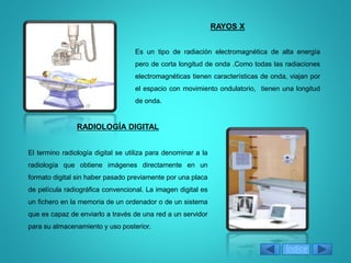 RAYOS X
Es un tipo de radiación electromagnética de alta energía
pero de corta longitud de onda .Como todas las radiaciones
electromagnéticas tienen características de onda, viajan por
el espacio con movimiento ondulatorio, tienen una longitud
de onda.
RADIOLOGÍA DIGITAL
El termino radiología digital se utiliza para denominar a la
radiología que obtiene imágenes directamente en un
formato digital sin haber pasado previamente por una placa
de película radiográfica convencional. La imagen digital es
un fichero en la memoria de un ordenador o de un sistema
que es capaz de enviarlo a través de una red a un servidor
para su almacenamiento y uso posterior.
Índice
 