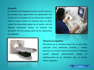 •Ecografía
Es una técnica de diagnostico que no usa los rayos x y
que emplea como agente físico los ultrasonidos. Eco
se basa en la propiedad de los ultrasonidos dirigidos
sobre el cuerpo humano de provocar ecos, es decir,
cuando los ultrasonidos pasan de un medio a otro de
diferente transmisión sónica, se produce una
atenuación del haz porque parte de los ultrasonidos
son reflejados.
•Resonancia magnética
Resonancia es un fenómeno físico por el cual ciertas
partículas como electrones, protones y núcleos
atómicos con número impar de protones i/o neutrones
pueden absorber selectivamente energía de
radiofrecuencia al ser colocados bajo un potente
campo magnético.
Índice
 