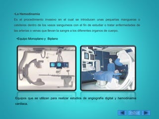 Índice
•Equipo Monoplano y Biplano
•La Hemodinamia
Es el procedimiento invasivo en el cual se introducen unas pequeñas mangueras o
catéteres dentro de los vasos sanguíneos con el fin de estudiar o tratar enfermedades de
las arterias o venas que llevan la sangre a los diferentes órganos de cuerpo.
Equipos que se utilizan para realizar estudios de angiografía digital y hemodinamia
cardiaca.
 